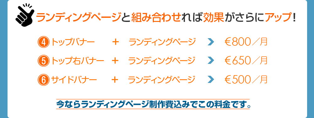 ランディングページと組み合わせれば効果がさらにアップ！　4.トップバナー＋ランディングベージ€800／月　5.トップ右バナー＋ランディングベージ€650／月　6.サイドバナー＋ランディングベージ€500／月　今ならランディングページ制作費込みでこの料金です。