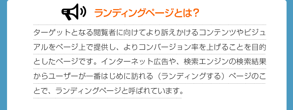 ランディングページとは？ターゲットとなる閲覧者に向けてより訴えかけるコンテンツやビジュアルをページ上で提供し、よりコンバージョン率を上げることを目的としたページです。インターネット広告や、検索エンジンの検索結果からユーザーが一番はじめに訪れる（ランディングする）ページのことで、ランディングページと呼ばれています。
