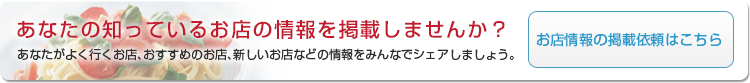 あなたの知っているお店の情報を掲載しませんか？あなたがよく行くお店､おすすめのお店､新しいお店などの情報をみんなでシェアしましょう。お店情報の掲載依頼はこちら