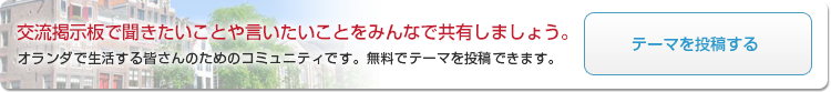 交流掲示板で聞きたいことや言いたいことをみんなで共有しましょう。オランダで生活する皆さんのためのコミュニティです。無料でテーマを投稿できます。